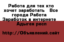 Работа для тех кто хочет заработать - Все города Работа » Заработок в интернете   . Адыгея респ.